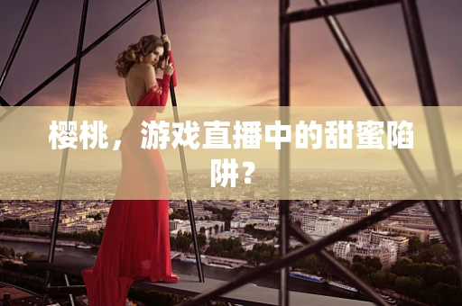 樱桃，游戏直播中的甜蜜陷阱？