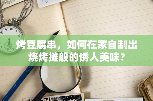 烤豆腐串，如何在家自制出烧烤摊般的诱人美味？