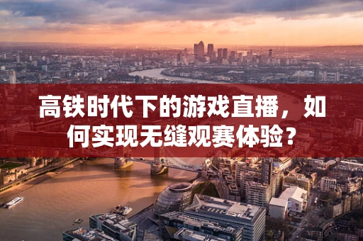 高铁时代下的游戏直播，如何实现无缝观赛体验？