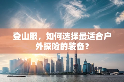 登山服，如何选择最适合户外探险的装备？