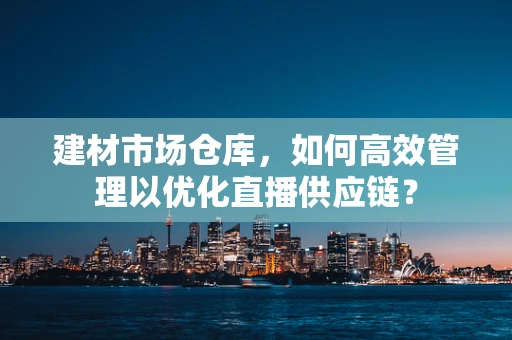 建材市场仓库，如何高效管理以优化直播供应链？