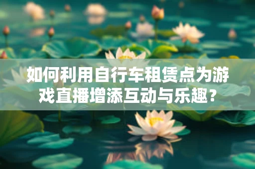 如何利用自行车租赁点为游戏直播增添互动与乐趣？