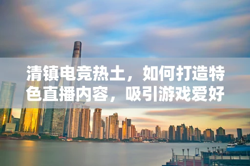 清镇电竞热土，如何打造特色直播内容，吸引游戏爱好者的目光？