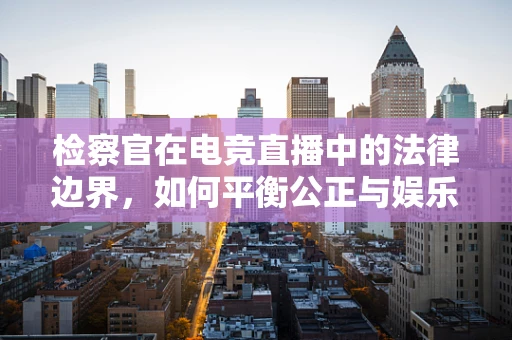 检察官在电竞直播中的法律边界，如何平衡公正与娱乐？