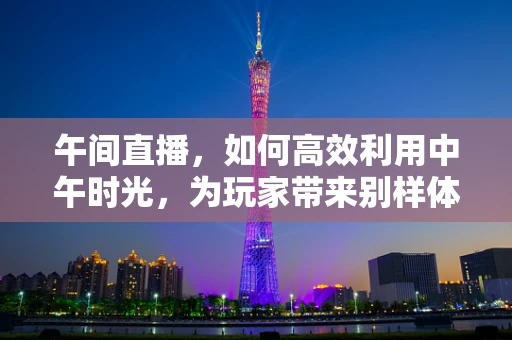 午间直播，如何高效利用中午时光，为玩家带来别样体验？
