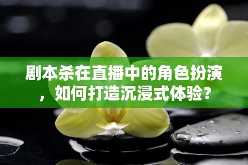 剧本杀在直播中的角色扮演，如何打造沉浸式体验？