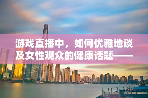 游戏直播中，如何优雅地谈及女性观众的健康话题——以子宫肌瘤为例