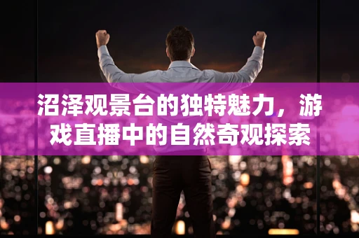 沼泽观景台的独特魅力，游戏直播中的自然奇观探索