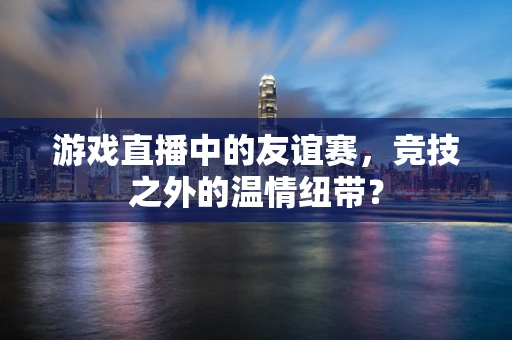 游戏直播中的友谊赛，竞技之外的温情纽带？