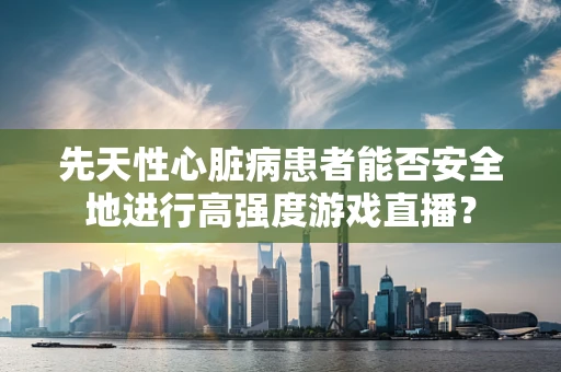先天性心脏病患者能否安全地进行高强度游戏直播？