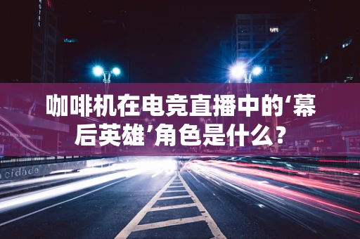 咖啡机在电竞直播中的‘幕后英雄’角色是什么？