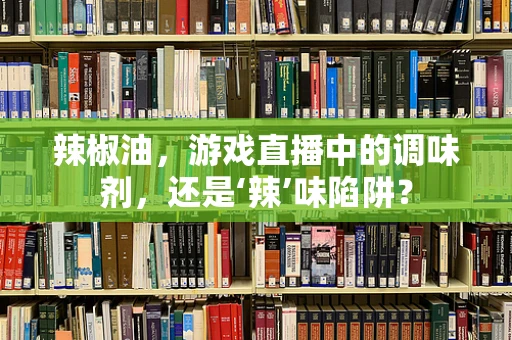 辣椒油，游戏直播中的调味剂，还是‘辣’味陷阱？