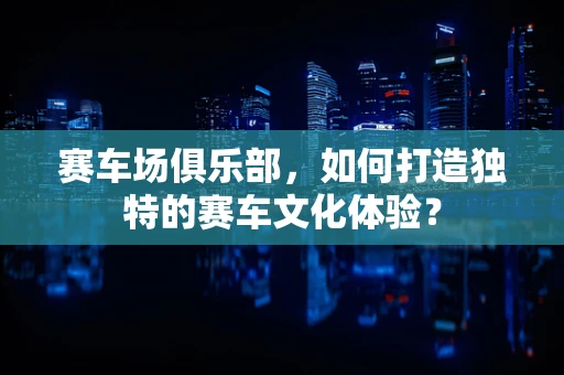 赛车场俱乐部，如何打造独特的赛车文化体验？