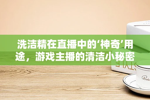 洗洁精在直播中的‘神奇’用途，游戏主播的清洁小秘密？