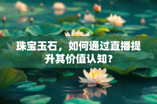 珠宝玉石，如何通过直播提升其价值认知？