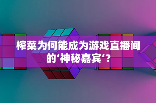 榨菜为何能成为游戏直播间的‘神秘嘉宾’？