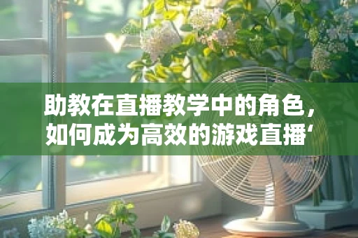 助教在直播教学中的角色，如何成为高效的游戏直播‘幕后英雄’？