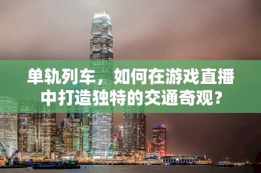 单轨列车，如何在游戏直播中打造独特的交通奇观？