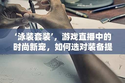 ‘泳装套装’，游戏直播中的时尚新宠，如何选对装备提升观众体验？