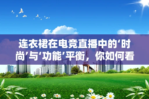 连衣裙在电竞直播中的‘时尚’与‘功能’平衡，你如何看待？