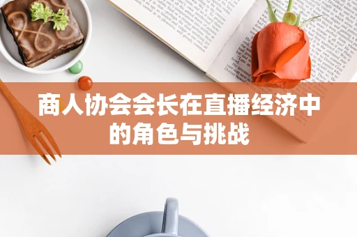 商人协会会长在直播经济中的角色与挑战