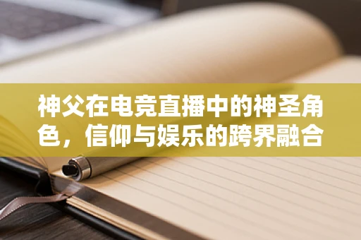 神父在电竞直播中的神圣角色，信仰与娱乐的跨界融合？