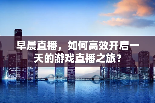 早晨直播，如何高效开启一天的游戏直播之旅？