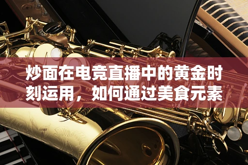 炒面在电竞直播中的黄金时刻运用，如何通过美食元素提升观众互动？