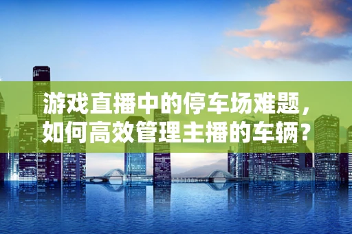 游戏直播中的停车场难题，如何高效管理主播的车辆？