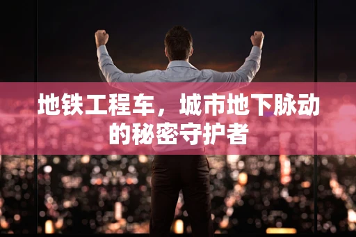 地铁工程车，城市地下脉动的秘密守护者