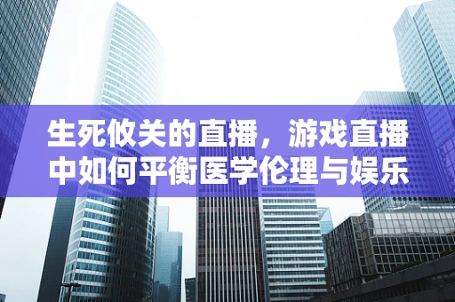 生死攸关的直播，游戏直播中如何平衡医学伦理与娱乐界限？