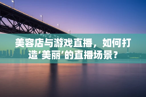 美容店与游戏直播，如何打造‘美丽’的直播场景？