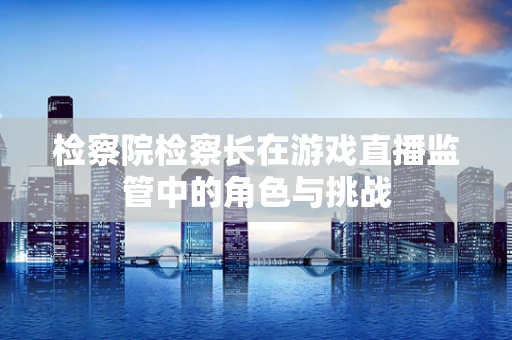检察院检察长在游戏直播监管中的角色与挑战