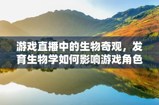 游戏直播中的生物奇观，发育生物学如何影响游戏角色成长？