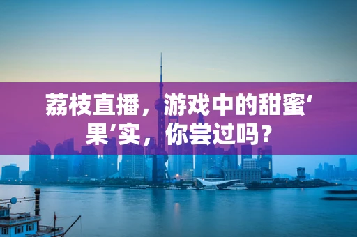 荔枝直播，游戏中的甜蜜‘果’实，你尝过吗？
