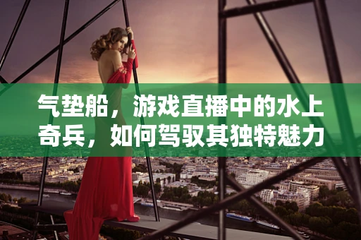气垫船，游戏直播中的水上奇兵，如何驾驭其独特魅力？