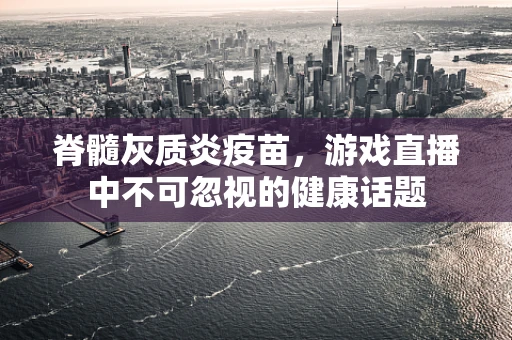 脊髓灰质炎疫苗，游戏直播中不可忽视的健康话题
