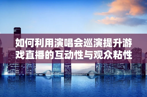 如何利用演唱会巡演提升游戏直播的互动性与观众粘性？