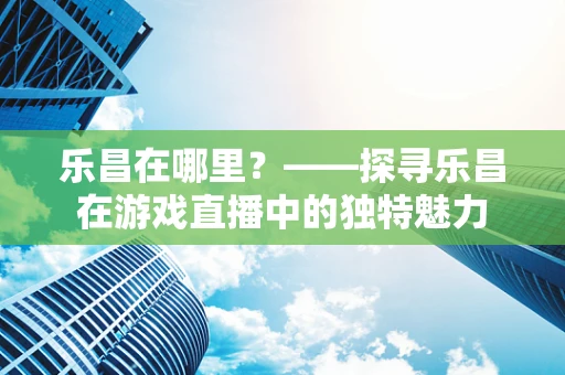 乐昌在哪里？——探寻乐昌在游戏直播中的独特魅力